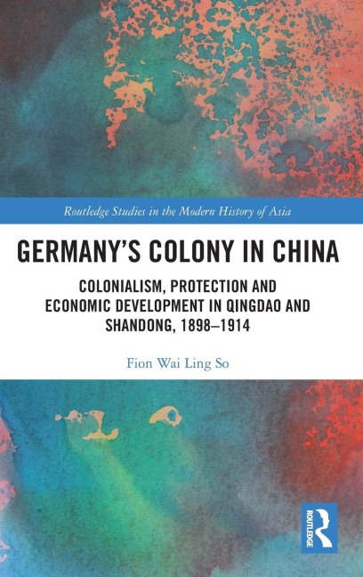Germanys Colony in China: Colonialism, Protection and Economic Development in Qingdao and Shandong, 1898-1914