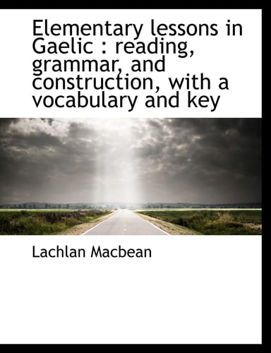Elementary lessons in Gaelic: reading, grammar, and construction, with a vocabulary and key