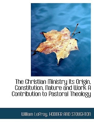 The Christian Ministry Its Origin, Constitution, Nature and Work A Contribution to Pastoral Theology