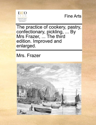 The practice of cookery, pastry, confectionary, pickling, ... By Mrs Frazer, ... The third edition. Improved and enlarged.