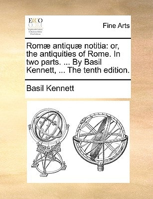 Romæ antiquæ notitia: or, the antiquities of Rome. In two parts. ... By Basil Kennett, ... The tenth edition.