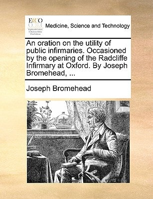An oration on the utility of public infirmaries. Occasioned by the opening of the Radcliffe Infirmary at Oxford. By Joseph Bromehead, ...