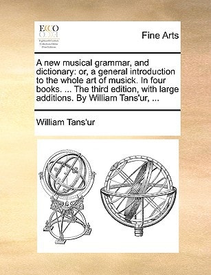 A new musical grammar, and dictionary: or, a general introduction to the whole art of musick. In four books. ... The third edition, with large additions. By William Tans'ur, ...