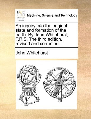 An inquiry into the original state and formation of the earth. By John Whitehurst, F.R.S. The third edition, revised and corrected.
