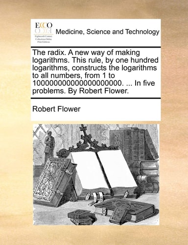 The radix. A new way of making logarithms. This rule, by one hundred logarithms, constructs the logarithms to all numbers, from 1 to 100000000000000000000. ... In five problems. By Robert Flower.