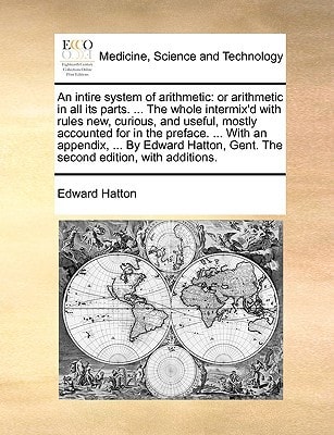 An intire system of arithmetic: or arithmetic in all its parts. ... The whole intermix'd with rules new, curious, and useful, mostly accounted for in ... Gent. The second edition, with additions.