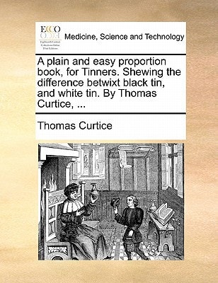 A plain and easy proportion book, for Tinners. Shewing the difference betwixt black tin, and white tin. By Thomas Curtice, ...