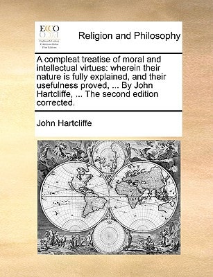 A compleat treatise of moral and intellectual virtues: wherein their nature is fully explained, and their usefulness proved, ... By John Hartcliffe, ... The second edition corrected.