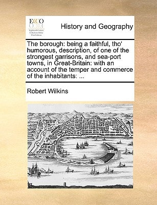 The borough: being a faithful, tho' humorous, description, of one of the strongest garrisons, and sea-port towns, in Great-Britain: with an account of the temper and commerce of the inhabitants: ...