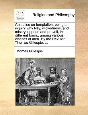 A treatise on temptation, being an inquiry why folly, wickedness, and misery, appear, and prevail, in different forms, among various classes of men. By the Rev. Mr. Thomas Gillespie, ...