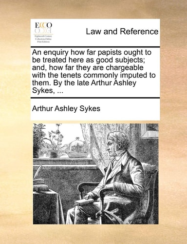 An enquiry how far papists ought to be treated here as good subjects; and, how far they are chargeable with the tenets commonly imputed to them. By the late Arthur Ashley Sykes, ...