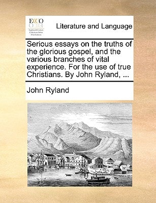 Serious essays on the truths of the glorious gospel, and the various branches of vital experience. For the use of true Christians. By John Ryland, ...