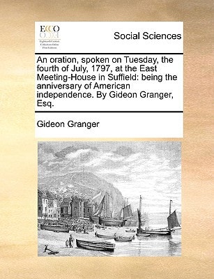 An oration, spoken on Tuesday, the fourth of July, 1797, at the East Meeting-House in Suffield: being the anniversary of American independence. By Gideon Granger, Esq.