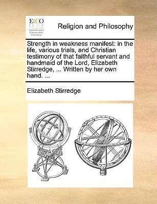 Strength in weakness manifest: in the life, various trials, and Christian testimony of that faithful servant and handmaid of the Lord, Elizabeth Stirredge, ... Written by her own hand. ...