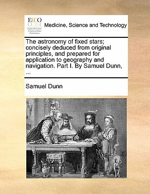 The astronomy of fixed stars; concisely deduced from original principles, and prepared for application to geography and navigation. Part I. By Samuel Dunn, ...