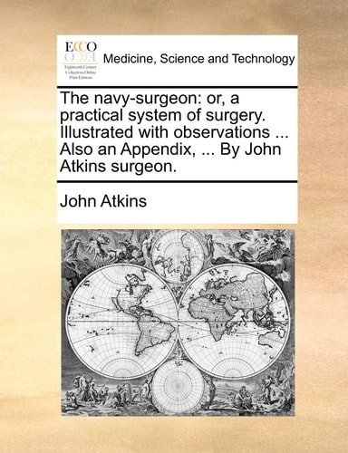 The navy-surgeon: or, a practical system of surgery. Illustrated with observations ... Also an Appendix, ... By John Atkins surgeon.