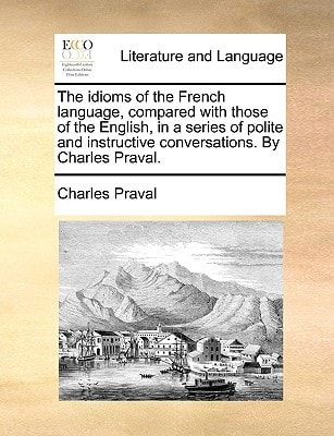 The idioms of the French language, compared with those of the English, in a series of polite and instructive conversations. By Charles Praval.