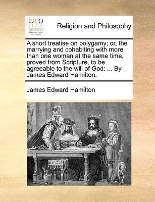 A short treatise on polygamy; or, the marrying and cohabiting with more than one woman at the same time, proved from Scripture, to be agreeable to the will of God: ... By James Edward Hamilton.
