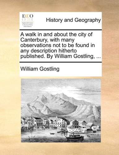 A walk in and about the city of Canterbury, with many observations not to be found in any description hitherto published. By William Gostling, ...