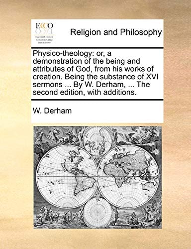 Physico-theology: or, a demonstration of the being and attributes of God, from his works of creation. Being the substance of XVI sermons ... By W. Derham, ... The second edition, with additions.