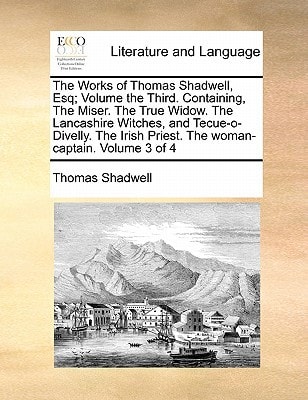 The Works of Thomas Shadwell, Esq; Volume the Third. Containing, The Miser. The True Widow. The Lancashire Witches, and Tecue-o-Divelly. The Irish Priest. The woman-captain. Volume 3 of 4