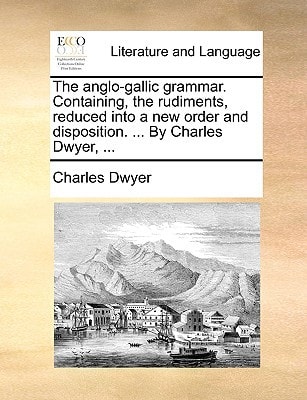 The anglo-gallic grammar. Containing, the rudiments, reduced into a new order and disposition. ... By Charles Dwyer, ...