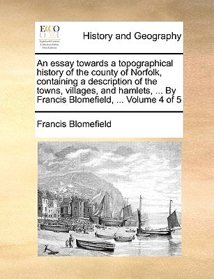 An essay towards a topographical history of the county of Norfolk, containing a description of the towns, villages, and hamlets, ... By Francis Blomefield, ... Volume 4 of 5