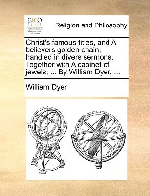 Christ's famous titles, and A believers golden chain; handled in divers sermons. Together with A cabinet of jewels; ... By William Dyer, ...