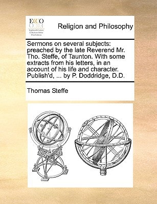 Sermons on several subjects: preached by the late Reverend Mr. Tho. Steffe, of Taunton. With some extracts from his letters, in an account of his life ... Publish'd, ... by P. Doddridge, D.D.