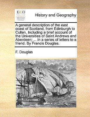 A general description of the east coast of Scotland, from Edinburgh to Cullen. Including a brief account of the Universities of Saint Andrews and ... of letters to a friend. By Francis Douglas.