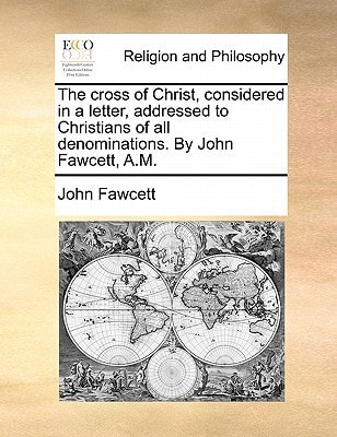 The cross of Christ, considered in a letter, addressed to Christians of all denominations. By John Fawcett, A.M.