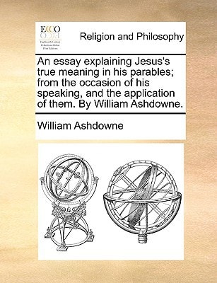 An essay explaining Jesus's true meaning in his parables; from the occasion of his speaking, and the application of them. By William Ashdowne.