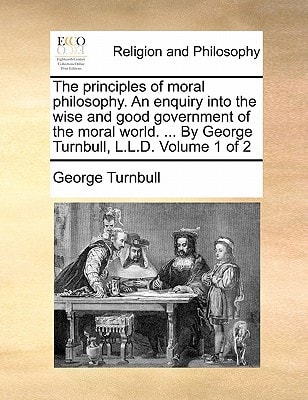The principles of moral philosophy. An enquiry into the wise and good government of the moral world. ... By George Turnbull, L.L.D. Volume 1 of 2
