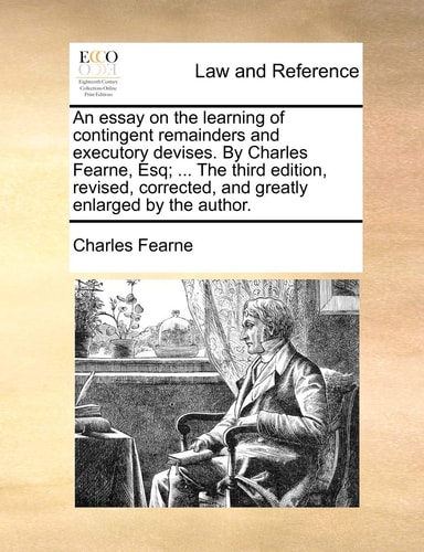 An essay on the learning of contingent remainders and executory devises. By Charles Fearne, Esq; ... The third edition, revised, corrected, and greatly enlarged by the author.