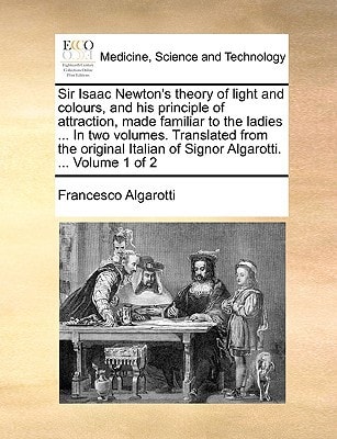 Sir Isaac Newton's theory of light and colours, and his principle of attraction, made familiar to the ladies ... In two volumes. Translated from the ... of Signor Algarotti. ... Volume 1 of 2