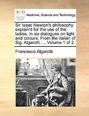 Sir Isaac Newton's philosophy explain'd for the use of the ladies. In six dialogues on light and colours. From the Italian of Sig. Algarotti. ... Volume 1 of 2