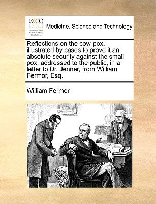 Reflections on the cow-pox, illustrated by cases to prove it an absolute security against the small pox; addressed to the public, in a letter to Dr. Jenner, from William Fermor, Esq.