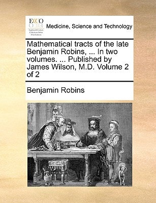 Mathematical tracts of the late Benjamin Robins, ... In two volumes. ... Published by James Wilson, M.D. Volume 2 of 2