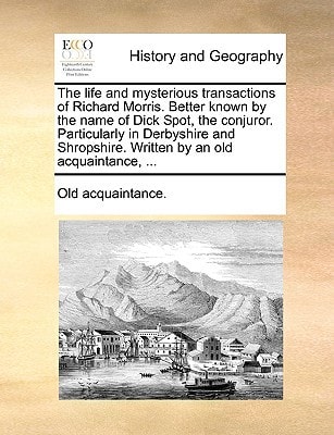 The life and mysterious transactions of Richard Morris. Better known by the name of Dick Spot, the conjuror. Particularly in Derbyshire and Shropshire. Written by an old acquaintance, ...