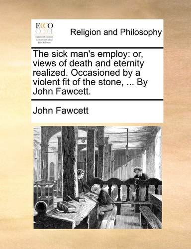 The sick man's employ: or, views of death and eternity realized. Occasioned by a violent fit of the stone, ... By John Fawcett.