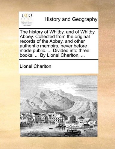 The history of Whitby, and of Whitby Abbey. Collected from the original records of the Abbey, and other authentic memoirs, never before made public. ... into three books. ... By Lionel Charlton, ...