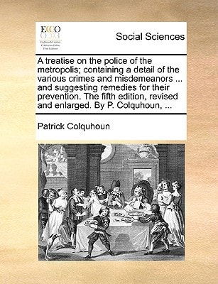 A treatise on the police of the metropolis; containing a detail of the various crimes and misdemeanors ... and suggesting remedies for their ... revised and enlarged. By P. Colquhoun, ...