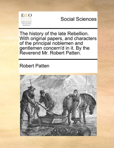 The history of the late Rebellion. With original papers, and characters of the principal noblemen and gentlemen concern'd in it. By the Reverend Mr. Robert Patten.