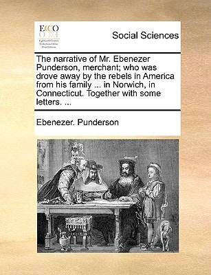 The narrative of Mr. Ebenezer Punderson, merchant; who was drove away by the rebels in America from his family ... in Norwich, in Connecticut. Together with some letters. ...