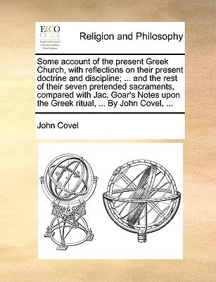 Some account of the present Greek Church, with reflections on their present doctrine and discipline; ... and the rest of their seven pretended ... upon the Greek ritual, ... By John Covel, ...