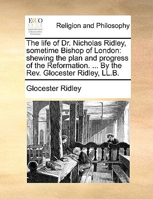 The life of Dr. Nicholas Ridley, sometime Bishop of London: shewing the plan and progress of the Reformation. ... By the Rev. Glocester Ridley, LL.B.