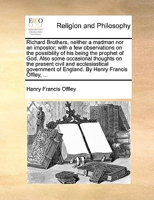 Richard Brothers, neither a madman nor an impostor; with a few observations on the possibility of his being the prophet of God. Also some occasional ... of England. By Henry Francis Offley, ...