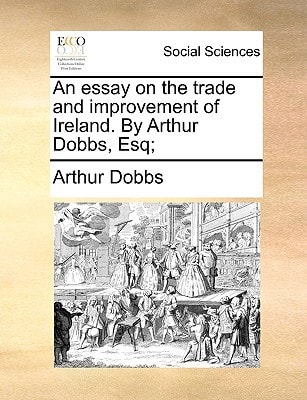 An essay on the trade and improvement of Ireland. By Arthur Dobbs, Esq;