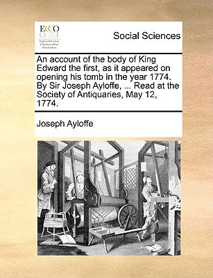An account of the body of King Edward the first, as it appeared on opening his tomb in the year 1774. By Sir Joseph Ayloffe, ... Read at the Society of Antiquaries, May 12, 1774.