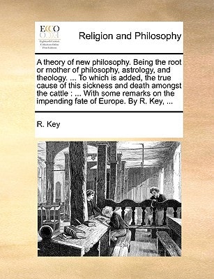 A theory of new philosophy. Being the root or mother of philosophy, astrology, and theology. ... To which is added, the true cause of this sickness ... the impending fate of Europe. By R. Key, ...